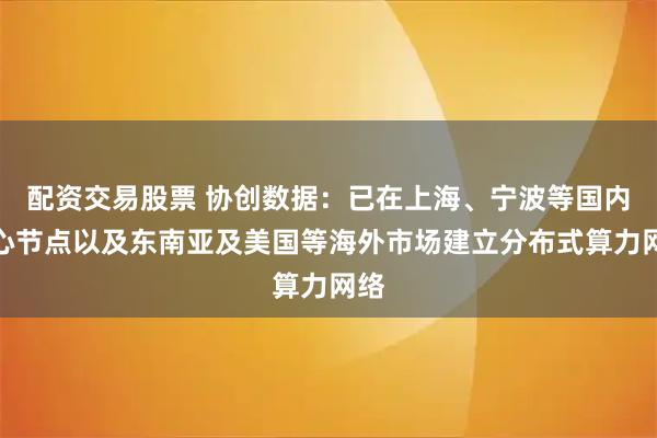 配资交易股票 协创数据：已在上海、宁波等国内核心节点以及东南亚及美国等海外市场建立分布式算力网络