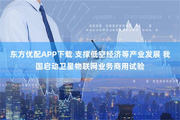 东方优配APP下载 支撑低空经济等产业发展 我国启动卫星物联网业务商用试验