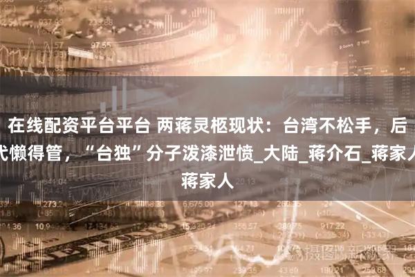 在线配资平台平台 两蒋灵柩现状：台湾不松手，后代懒得管，“台独”分子泼漆泄愤_大陆_蒋介石_蒋家人