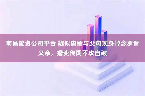南昌配资公司平台 疑似唐嫣与父母现身悼念罗晋父亲，婚变传闻不攻自破