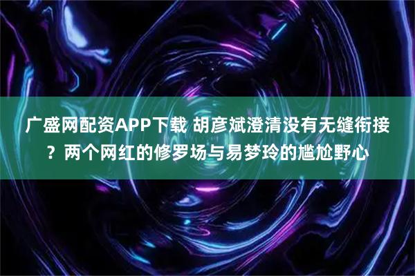 广盛网配资APP下载 胡彦斌澄清没有无缝衔接？两个网红的修罗场与易梦玲的尴尬野心