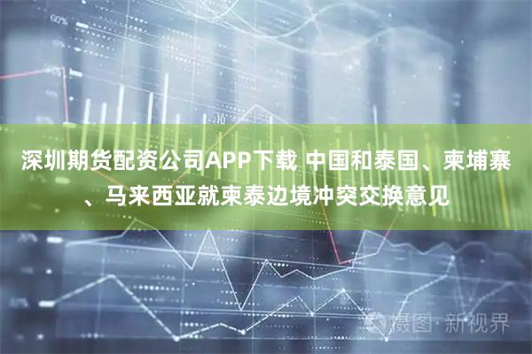 深圳期货配资公司APP下载 中国和泰国、柬埔寨、马来西亚就柬泰边境冲突交换意见