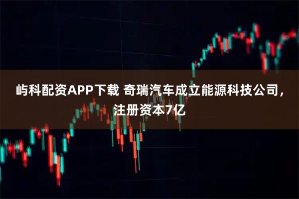屿科配资APP下载 奇瑞汽车成立能源科技公司，注册资本7亿