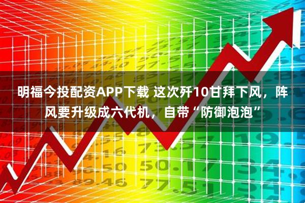 明福今投配资APP下载 这次歼10甘拜下风，阵风要升级成六代机，自带“防御泡泡”
