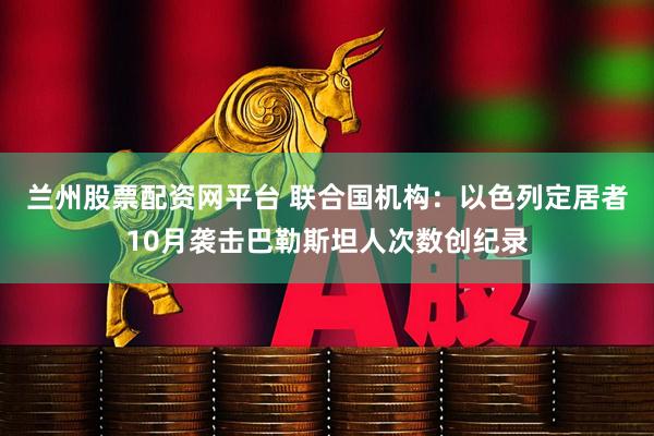 兰州股票配资网平台 联合国机构：以色列定居者10月袭击巴勒斯坦人次数创纪录