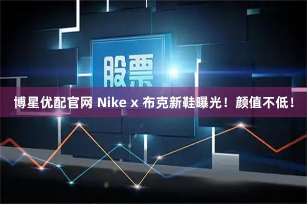 博星优配官网 Nike x 布克新鞋曝光！颜值不低！