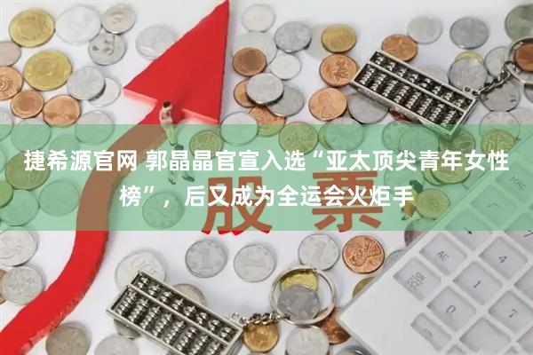 捷希源官网 郭晶晶官宣入选“亚太顶尖青年女性榜”，后又成为全运会火炬手