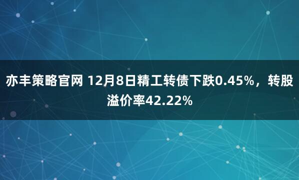 亦丰策略官网 12月8日精工转债下跌0.45%，转股溢价率42.22%