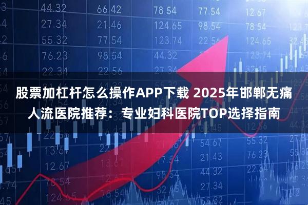 股票加杠杆怎么操作APP下载 2025年邯郸无痛人流医院推荐：专业妇科医院TOP选择指南