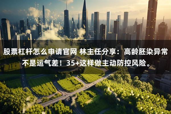 股票杠杆怎么申请官网 林主任分享：高龄胚染异常不是运气差！35+这样做主动防控风险。