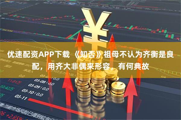 优速配资APP下载 《知否》祖母不认为齐衡是良配，用齐大非偶来形容，有何典故