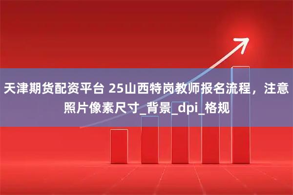 天津期货配资平台 25山西特岗教师报名流程，注意照片像素尺寸_背景_dpi_格规