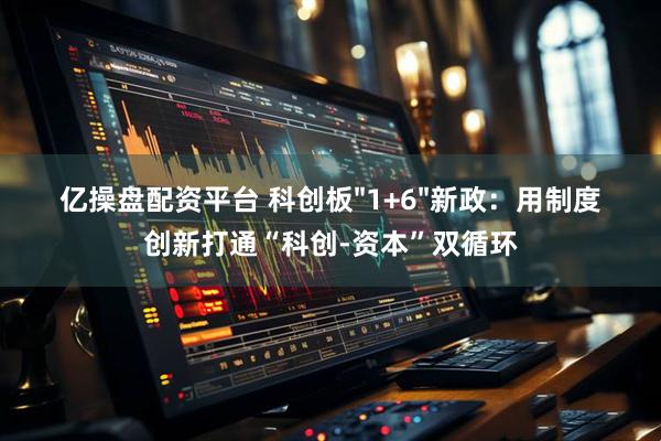 亿操盘配资平台 科创板"1+6"新政：用制度创新打通“科创-资本”双循环