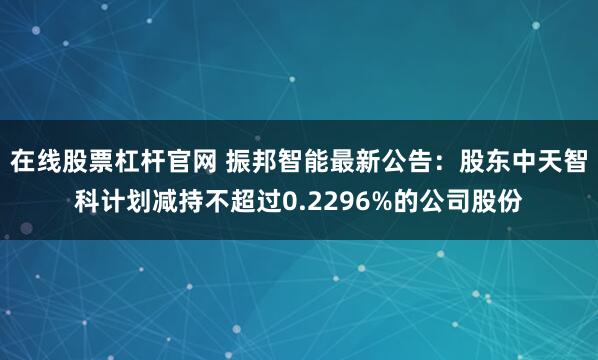 在线股票杠杆官网 振邦智能最新公告：股东中天智科计划减持不超过0.2296%的公司股份