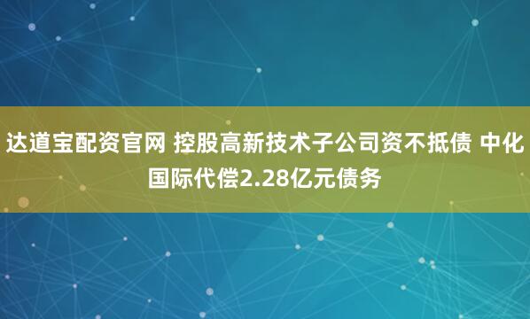 达道宝配资官网 控股高新技术子公司资不抵债 中化国际代偿2.28亿元债务