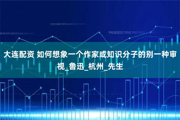 大连配资 如何想象一个作家或知识分子的别一种审视_鲁迅_杭州_先生