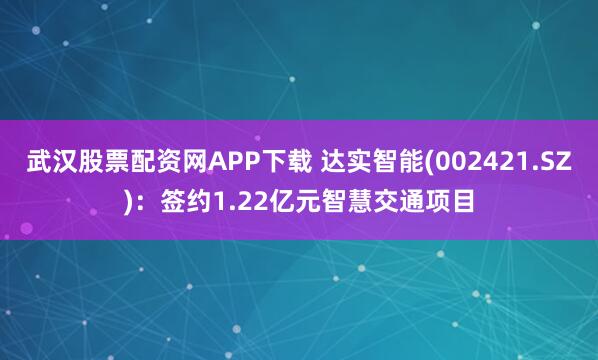 武汉股票配资网APP下载 达实智能(002421.SZ)：签约1.22亿元智慧交通项目