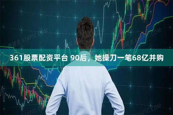 361股票配资平台 90后，她操刀一笔68亿并购