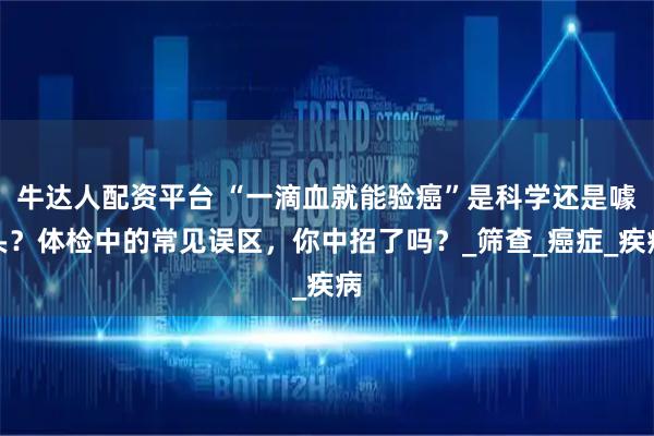 牛达人配资平台 “一滴血就能验癌”是科学还是噱头？体检中的常见误区，你中招了吗？_筛查_癌症_疾病