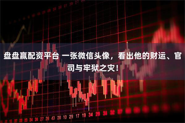 盘盘赢配资平台 一张微信头像，看出他的财运、官司与牢狱之灾！