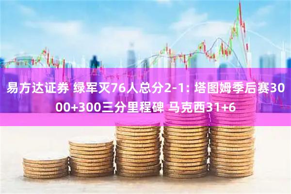 易方达证券 绿军灭76人总分2-1: 塔图姆季后赛3000+300三分里程碑 马克西31+6